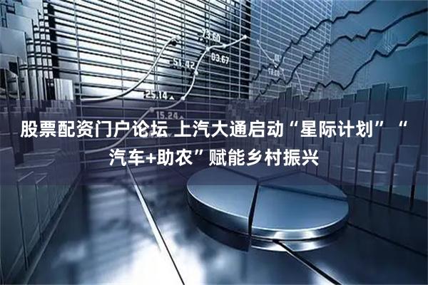 股票配资门户论坛 上汽大通启动“星际计划” “汽车+助农”赋能乡村振兴