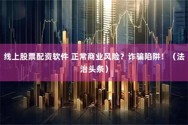线上股票配资软件 正常商业风险？诈骗陷阱！（法治头条）
