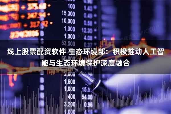 线上股票配资软件 生态环境部：积极推动人工智能与生态环境保护深度融合