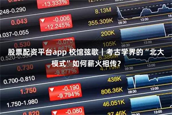 股票配资平台app 校馆弦歌｜考古学界的“北大模式”如何薪火相传？