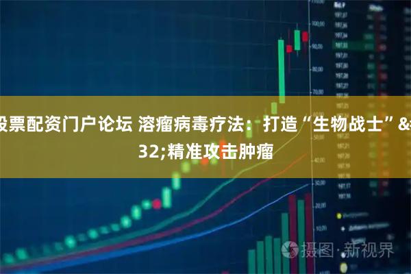 股票配资门户论坛 溶瘤病毒疗法：打造“生物战士” 精准攻击肿瘤