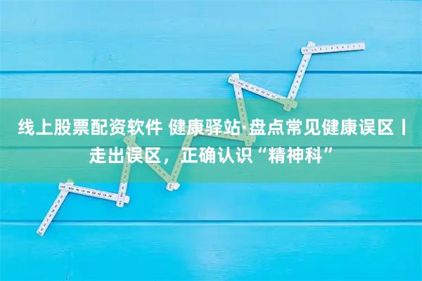线上股票配资软件 健康驿站·盘点常见健康误区丨走出误区，正确认识“精神科”