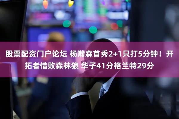 股票配资门户论坛 杨瀚森首秀2+1只打5分钟！开拓者惜败森林狼 华子41分格兰特29分