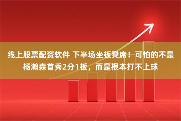 线上股票配资软件 下半场坐板凳席！可怕的不是杨瀚森首秀2分1板，而是根本打不上球