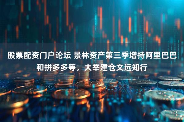 股票配资门户论坛 景林资产第三季增持阿里巴巴和拼多多等，大举建仓文远知行
