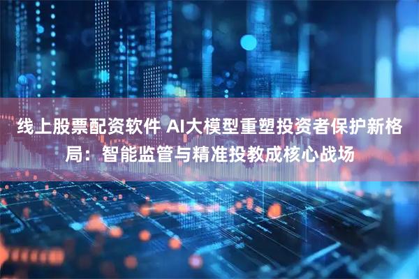 线上股票配资软件 AI大模型重塑投资者保护新格局：智能监管与精准投教成核心战场