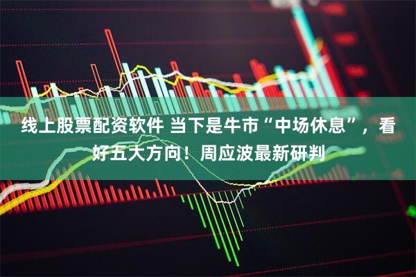 线上股票配资软件 当下是牛市“中场休息”，看好五大方向！周应波最新研判