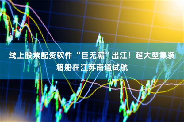 线上股票配资软件 “巨无霸”出江！超大型集装箱船在江苏南通试航