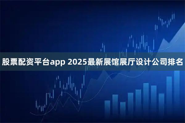 股票配资平台app 2025最新展馆展厅设计公司排名