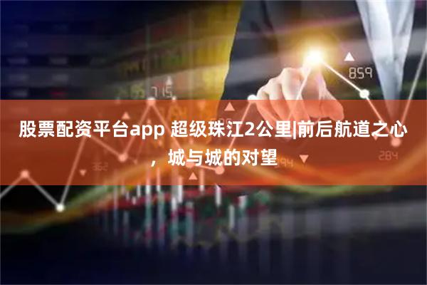 股票配资平台app 超级珠江2公里|前后航道之心，城与城的对望