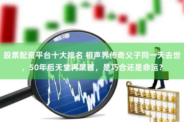 股票配资平台十大排名 相声界传奇父子同一天去世，50年后天堂再聚首，是巧合还是命运？
