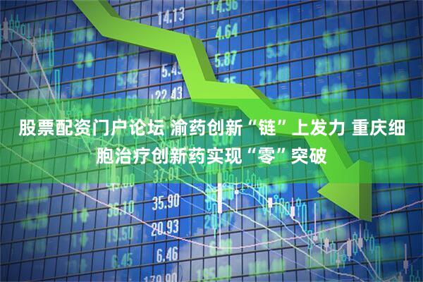 股票配资门户论坛 渝药创新“链”上发力 重庆细胞治疗创新药实现“零”突破
