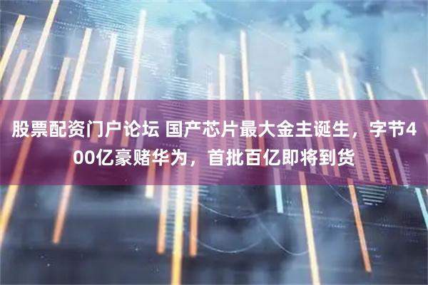 股票配资门户论坛 国产芯片最大金主诞生，字节400亿豪赌华为，首批百亿即将到货