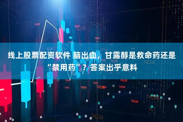 线上股票配资软件 脑出血，甘露醇是救命药还是“禁用药”？答案出乎意料