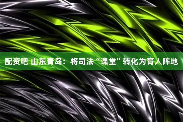 配资吧 山东青岛：将司法“课堂”转化为育人阵地