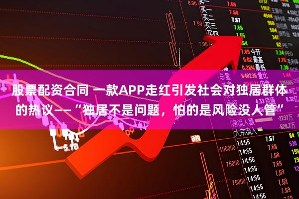 股票配资合同 一款APP走红引发社会对独居群体的热议——“独居不是问题，怕的是风险没人管”