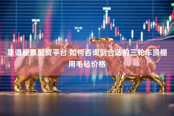 靠谱股票配资平台 如何咨询到合适的三轮车顶棚用毛毡价格