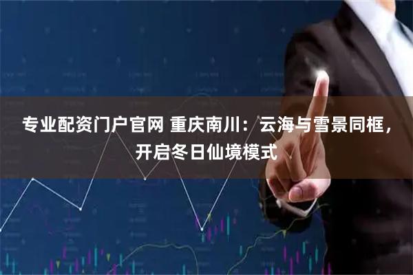 专业配资门户官网 重庆南川：云海与雪景同框，开启冬日仙境模式