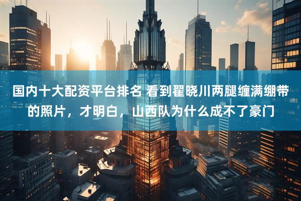 国内十大配资平台排名 看到翟晓川两腿缠满绷带的照片，才明白，山西队为什么成不了豪门