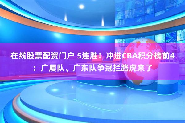 在线股票配资门户 5连胜！冲进CBA积分榜前4：广厦队、广东队争冠拦路虎来了
