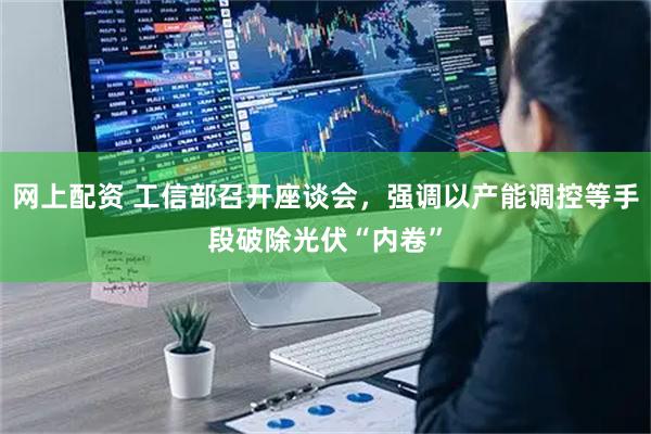 网上配资 工信部召开座谈会，强调以产能调控等手段破除光伏“内卷”