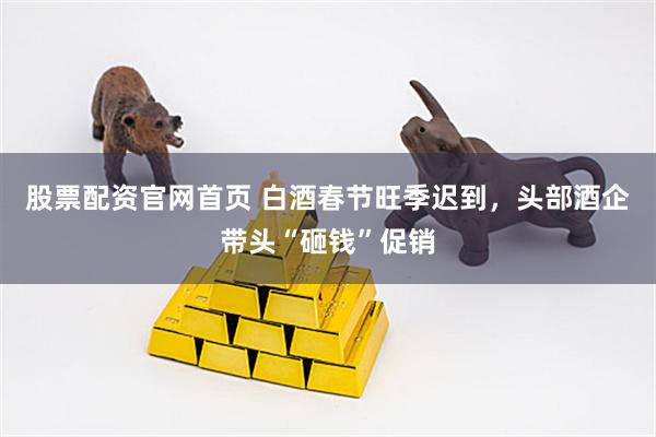 股票配资官网首页 白酒春节旺季迟到，头部酒企带头“砸钱”促销