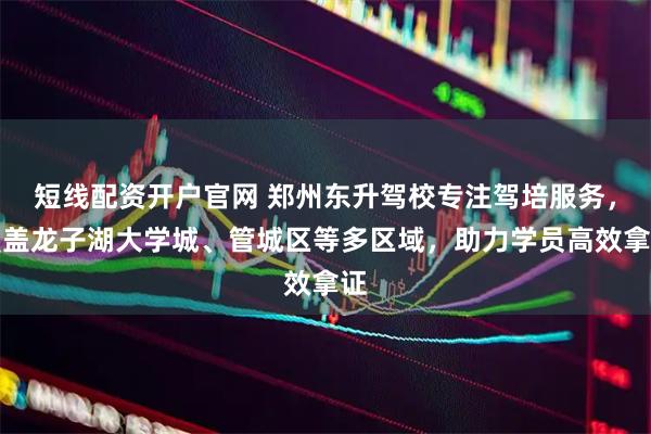 短线配资开户官网 郑州东升驾校专注驾培服务，覆盖龙子湖大学城、管城区等多区域，助力学员高效拿证