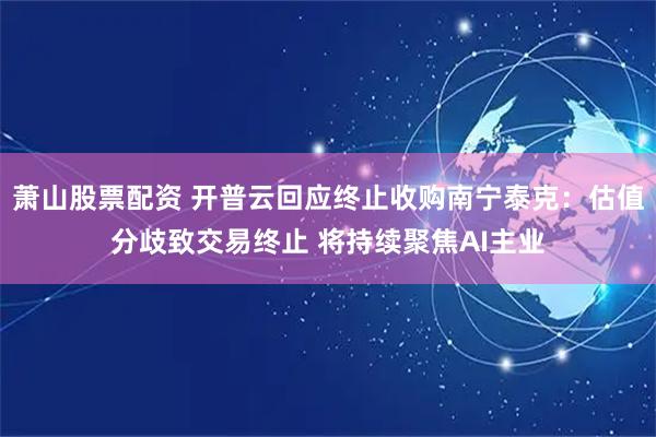 萧山股票配资 开普云回应终止收购南宁泰克：估值分歧致交易终止 将持续聚焦AI主业