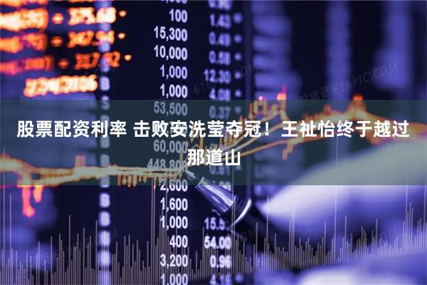 股票配资利率 击败安洗莹夺冠！王祉怡终于越过那道山
