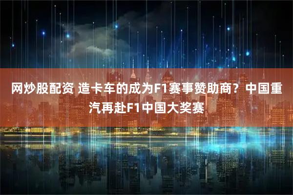 网炒股配资 造卡车的成为F1赛事赞助商？中国重汽再赴F1中国大奖赛