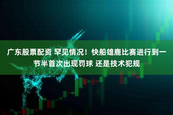 广东股票配资 罕见情况！快船雄鹿比赛进行到一节半首次出现罚球 还是技术犯规