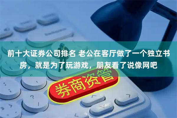 前十大证券公司排名 老公在客厅做了一个独立书房，就是为了玩游戏，朋友看了说像网吧