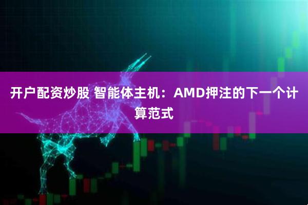 开户配资炒股 智能体主机：AMD押注的下一个计算范式
