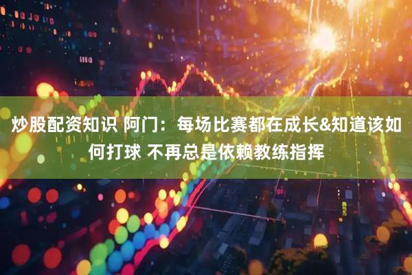 炒股配资知识 阿门：每场比赛都在成长&知道该如何打球 不再总是依赖教练指挥