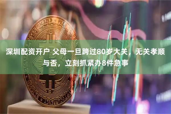 深圳配资开户 父母一旦跨过80岁大关，无关孝顺与否，立刻抓紧办8件急事