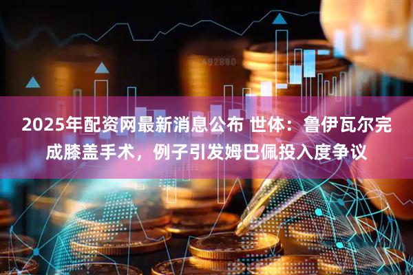 2025年配资网最新消息公布 世体：鲁伊瓦尔完成膝盖手术，例子引发姆巴佩投入度争议