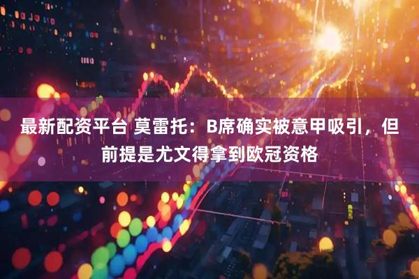最新配资平台 莫雷托：B席确实被意甲吸引，但前提是尤文得拿到欧冠资格