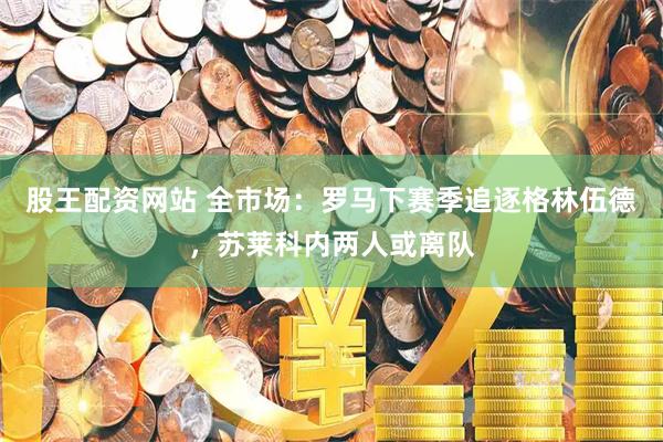股王配资网站 全市场：罗马下赛季追逐格林伍德，苏莱科内两人或离队