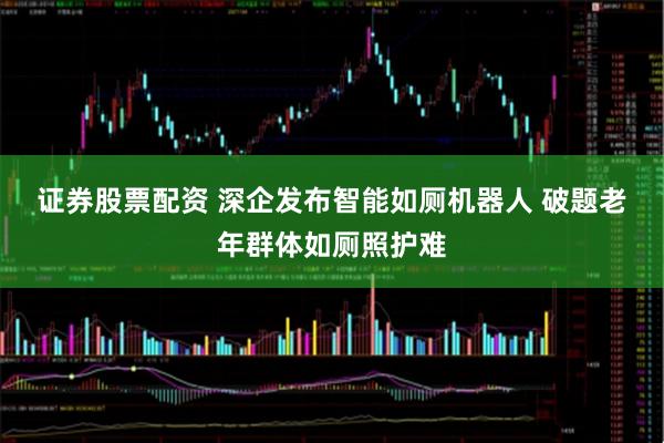 证券股票配资 深企发布智能如厕机器人 破题老年群体如厕照护难