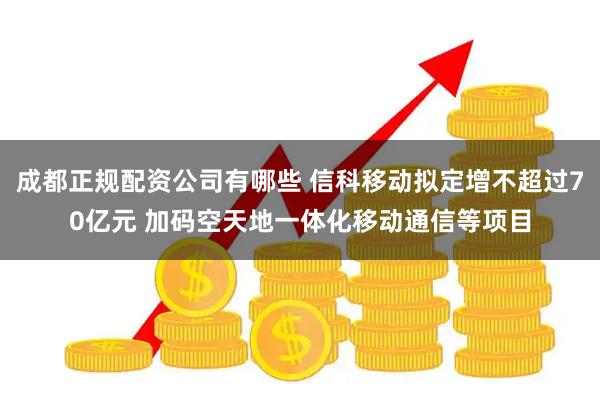 成都正规配资公司有哪些 信科移动拟定增不超过70亿元 加码空天地一体化移动通信等项目