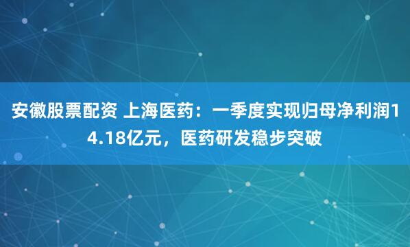 安徽股票配资 上海医药：一季度实现归母净利润14.18亿元，医药研发稳步突破