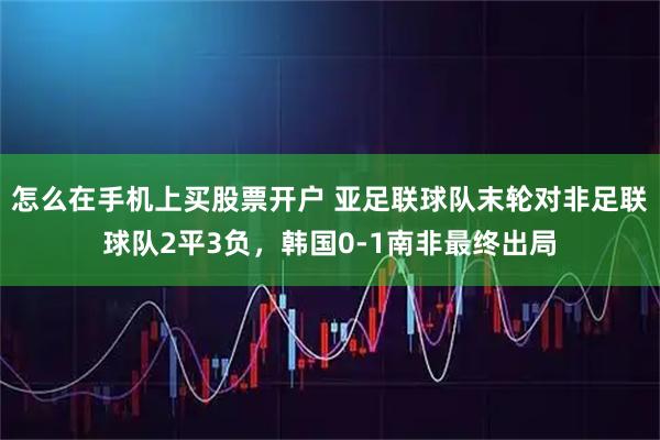 怎么在手机上买股票开户 亚足联球队末轮对非足联球队2平3负，韩国0-1南非最终出局