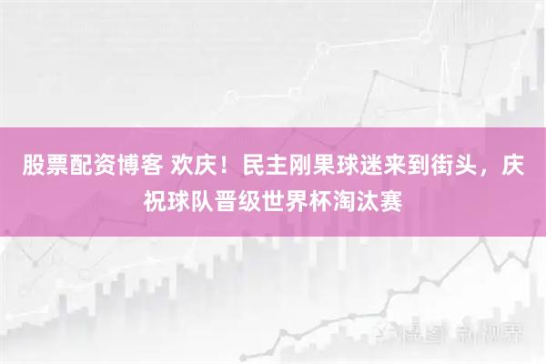 股票配资博客 欢庆！民主刚果球迷来到街头，庆祝球队晋级世界杯淘汰赛