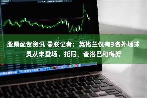 股票配资资讯 曼联记者：英格兰仅有3名外场球员从未登场，托尼、查洛巴和梅努