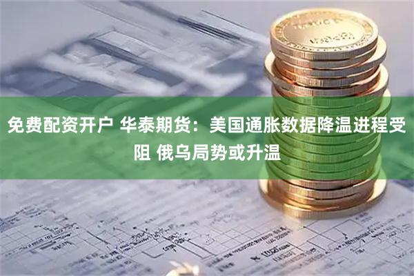 免费配资开户 华泰期货：美国通胀数据降温进程受阻 俄乌局势或升温