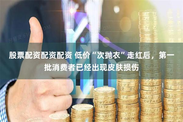 股票配资配资配资 低价“次抛衣”走红后，第一批消费者已经出现皮肤损伤